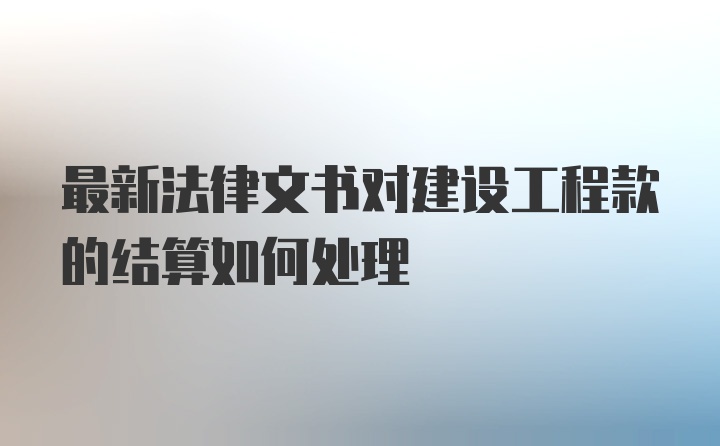 最新法律文书对建设工程款的结算如何处理