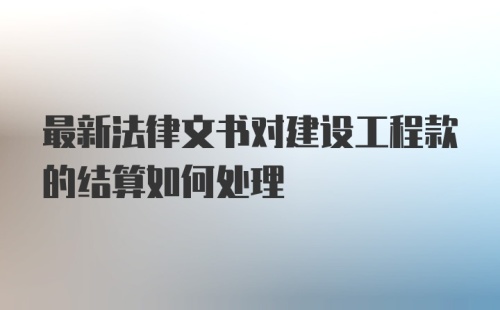 最新法律文书对建设工程款的结算如何处理