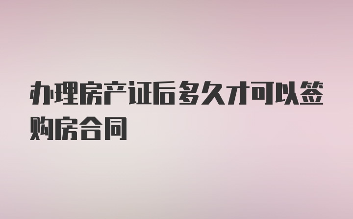 办理房产证后多久才可以签购房合同