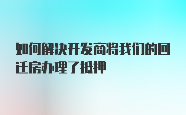 如何解决开发商将我们的回迁房办理了抵押