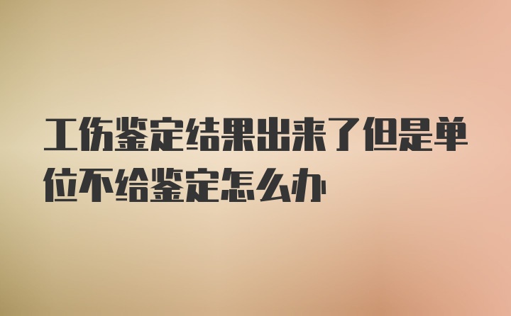 工伤鉴定结果出来了但是单位不给鉴定怎么办