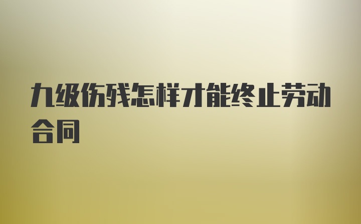 九级伤残怎样才能终止劳动合同