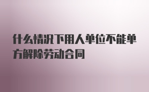 什么情况下用人单位不能单方解除劳动合同