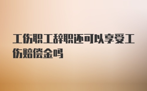 工伤职工辞职还可以享受工伤赔偿金吗