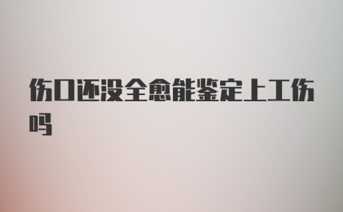 伤口还没全愈能鉴定上工伤吗