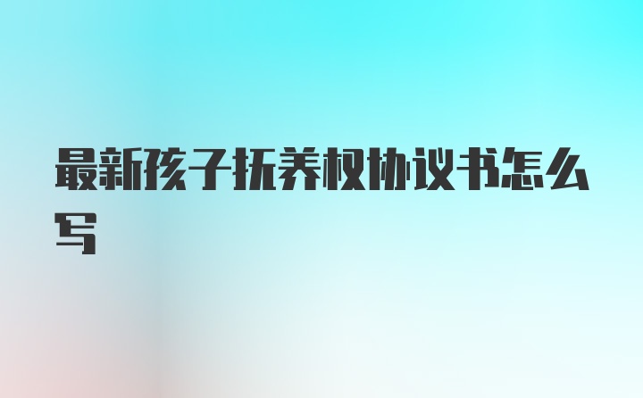 最新孩子抚养权协议书怎么写