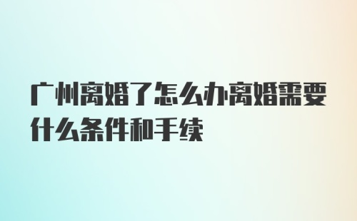 广州离婚了怎么办离婚需要什么条件和手续