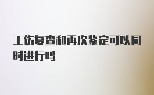 工伤复查和再次鉴定可以同时进行吗