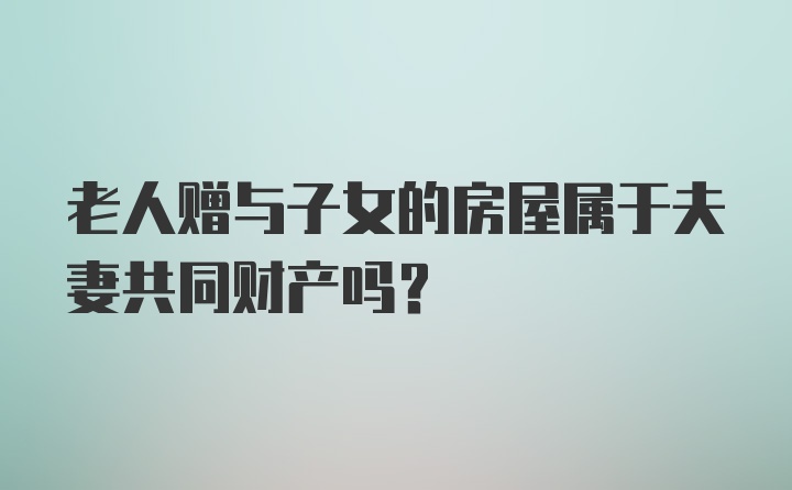 老人赠与子女的房屋属于夫妻共同财产吗？