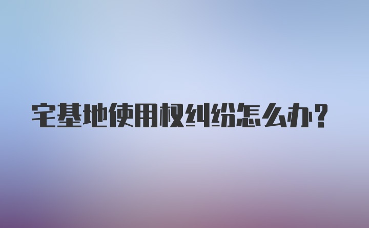 宅基地使用权纠纷怎么办?