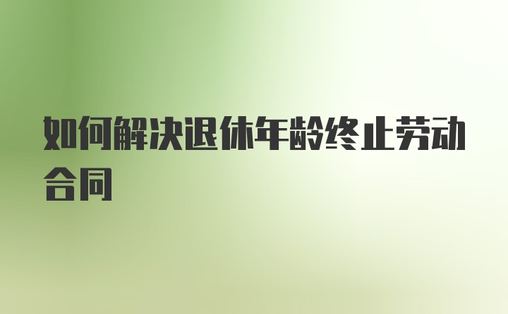 如何解决退休年龄终止劳动合同