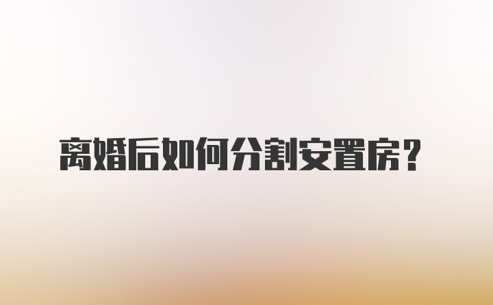 离婚后如何分割安置房?