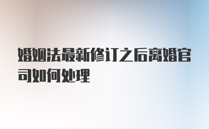 婚姻法最新修订之后离婚官司如何处理