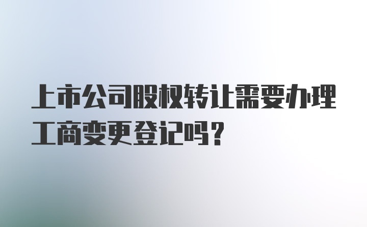 上市公司股权转让需要办理工商变更登记吗?