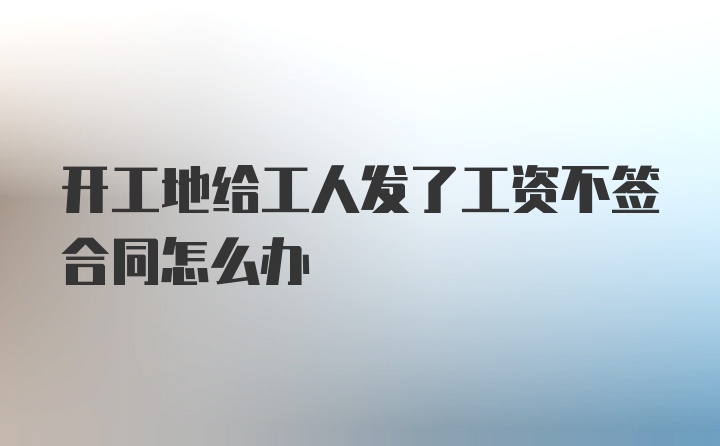 开工地给工人发了工资不签合同怎么办