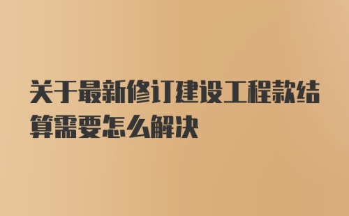 关于最新修订建设工程款结算需要怎么解决