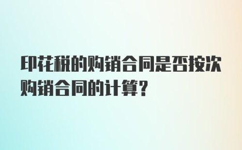 印花税的购销合同是否按次购销合同的计算？