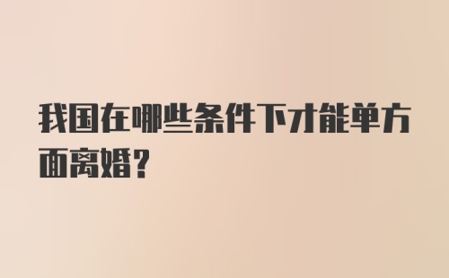 我国在哪些条件下才能单方面离婚？