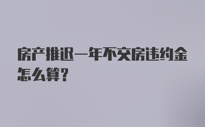 房产推迟一年不交房违约金怎么算？