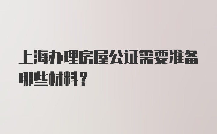 上海办理房屋公证需要准备哪些材料？