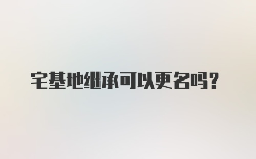 宅基地继承可以更名吗？