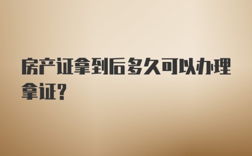 房产证拿到后多久可以办理拿证？