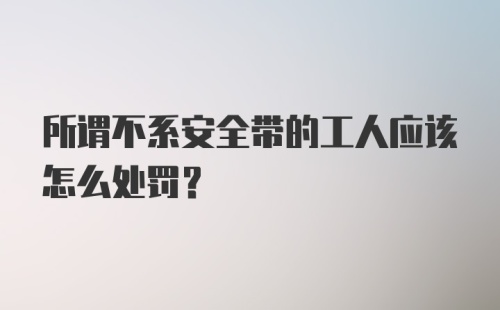 所谓不系安全带的工人应该怎么处罚？