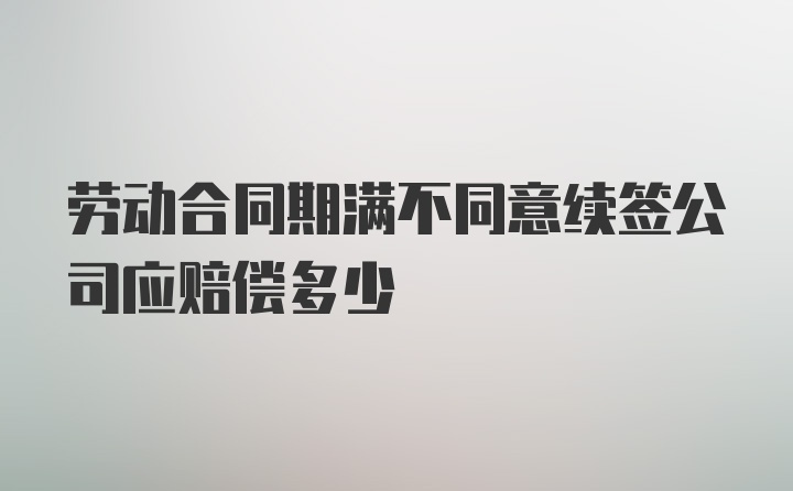 劳动合同期满不同意续签公司应赔偿多少