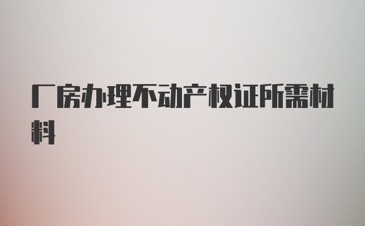 厂房办理不动产权证所需材料