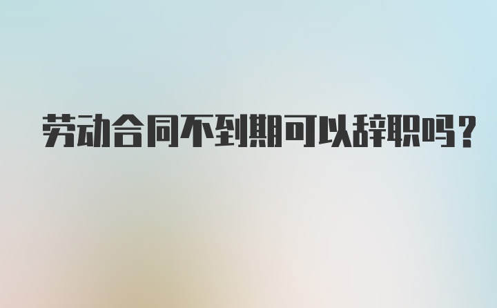 劳动合同不到期可以辞职吗？