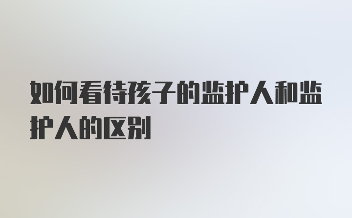 如何看待孩子的监护人和监护人的区别