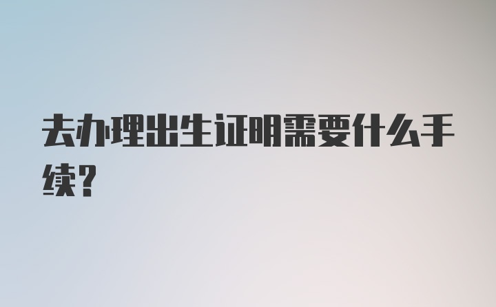 去办理出生证明需要什么手续？