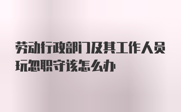 劳动行政部门及其工作人员玩忽职守该怎么办