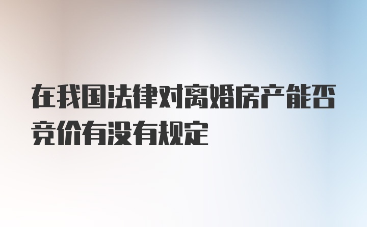 在我国法律对离婚房产能否竞价有没有规定