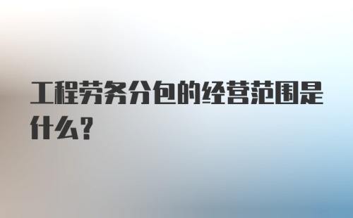 工程劳务分包的经营范围是什么?