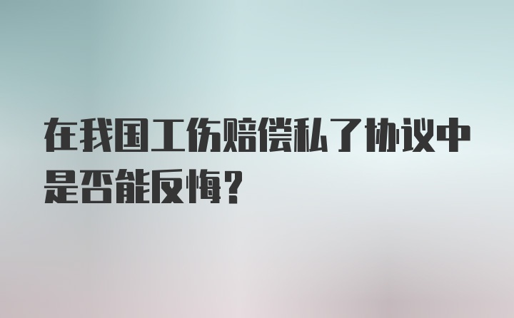 在我国工伤赔偿私了协议中是否能反悔?