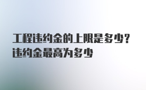 工程违约金的上限是多少？违约金最高为多少