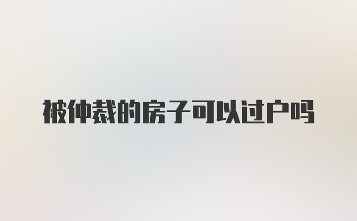 被仲裁的房子可以过户吗