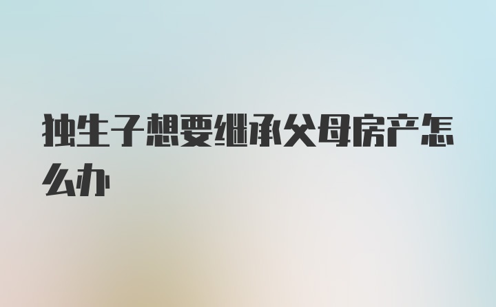 独生子想要继承父母房产怎么办