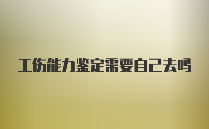 工伤能力鉴定需要自己去吗