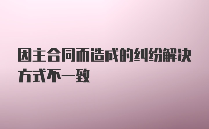 因主合同而造成的纠纷解决方式不一致