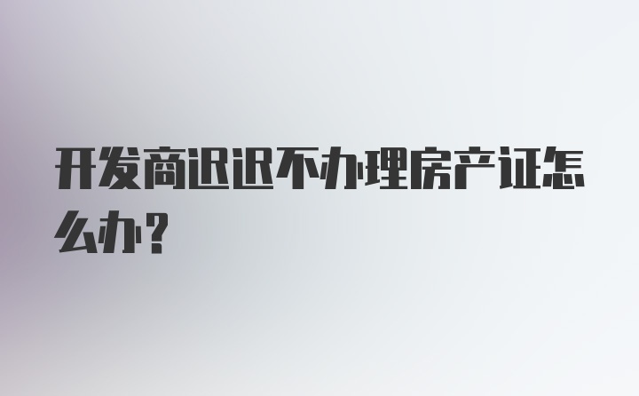 开发商迟迟不办理房产证怎么办？