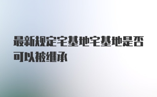 最新规定宅基地宅基地是否可以被继承