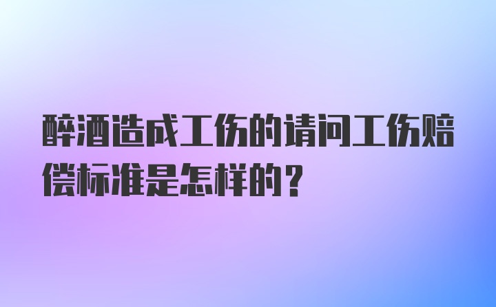 醉酒造成工伤的请问工伤赔偿标准是怎样的？