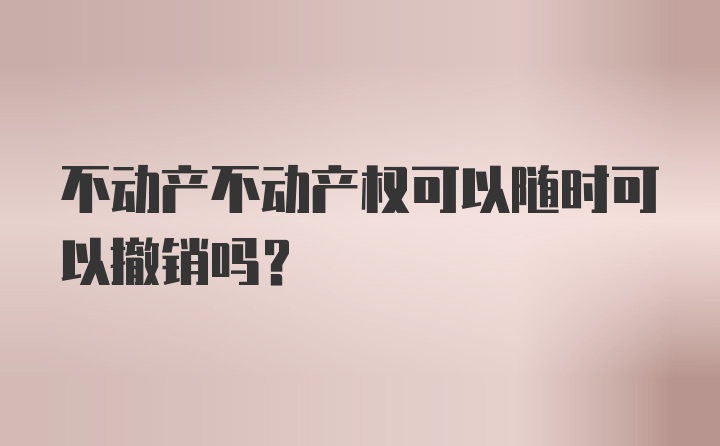 不动产不动产权可以随时可以撤销吗？