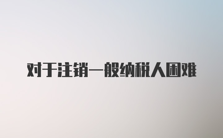 对于注销一般纳税人困难