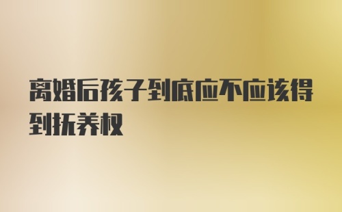 离婚后孩子到底应不应该得到抚养权