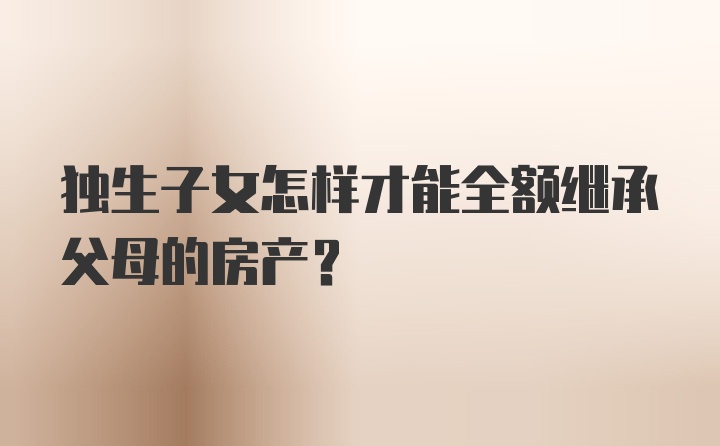 独生子女怎样才能全额继承父母的房产？