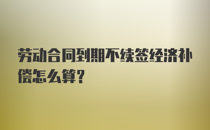 劳动合同到期不续签经济补偿怎么算？