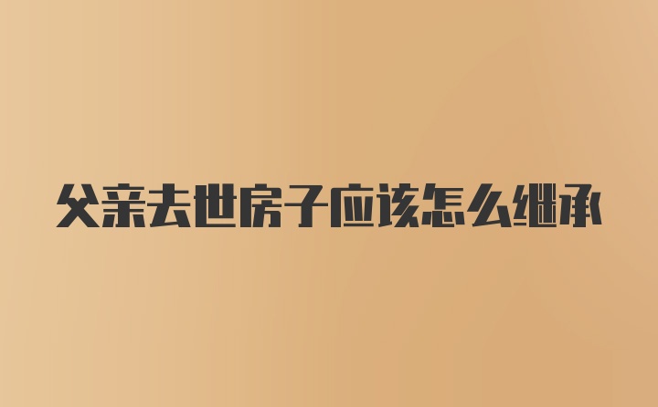 父亲去世房子应该怎么继承